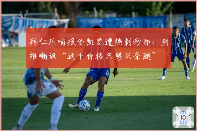 拜仁压哨报价凯恩遭热刺秒拒，列维嘲讽“这个价格只够买条腿”