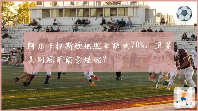 阿尔卡拉斯硬地胜率跌破70%,卫冕美网冠军前景堪忧?