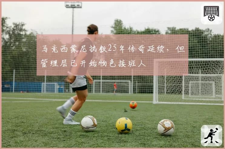 马竞西蒙尼执教25年传奇延续，但管理层已开始物色接班人