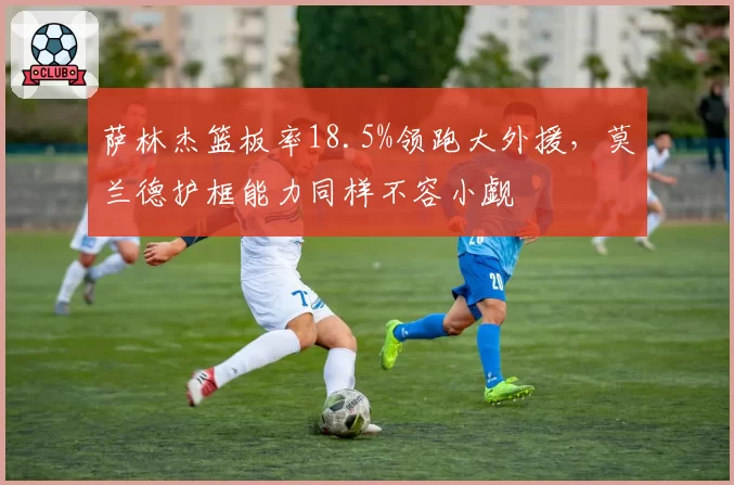 萨林杰篮板率18.5%领跑大外援，莫兰德护框能力同样不容小觑