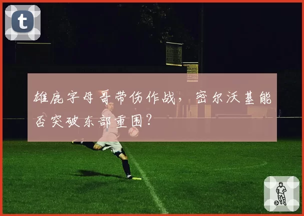 雄鹿字母哥带伤作战，密尔沃基能否突破东部重围？