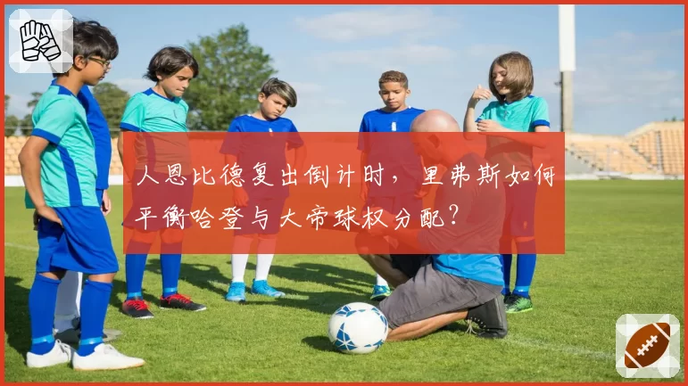 人恩比德复出倒计时，里弗斯如何平衡哈登与大帝球权分配？
