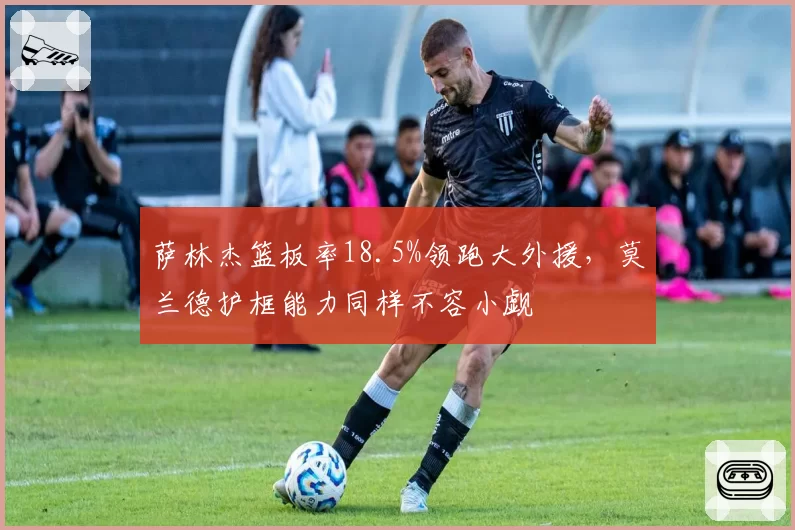 萨林杰篮板率18.5%领跑大外援,莫兰德护框能力同样不容小觑