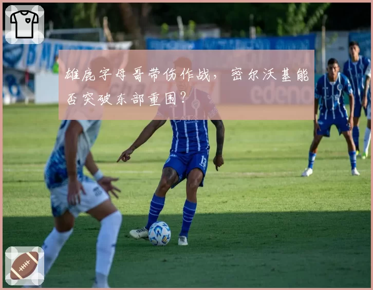 雄鹿字母哥带伤作战，密尔沃基能否突破东部重围？