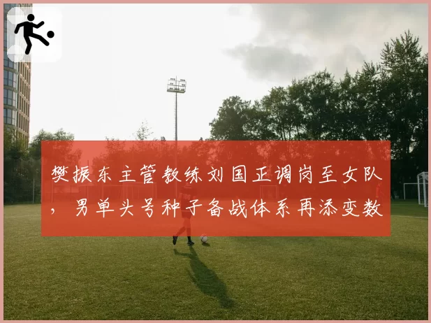 樊振东主管教练刘国正调岗至女队，男单头号种子备战体系再添变数？