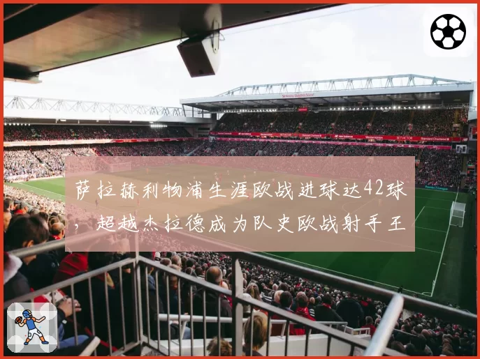 萨拉赫利物浦生涯欧战进球达42球，超越杰拉德成为队史欧战射手王
