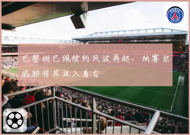 巴黎姆巴佩续约风波再起，纳赛尔威胁将其放入看台
