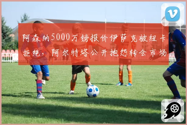 阿森纳5000万镑报价伊萨克被纽卡拒绝，阿尔特塔公开抱怨转会市场泡沫