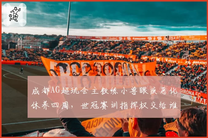 成都AG超玩会主教练小兽眼疾恶化休养四周，世冠赛训指挥权交给谁？