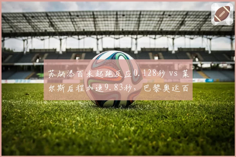 苏炳添百米起跑反应0.128秒 vs 莱尔斯后程加速9.83秒，巴黎奥运百米飞人大战前瞻
