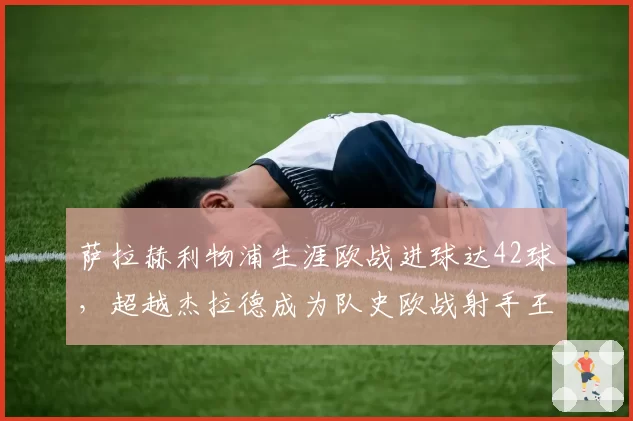 萨拉赫利物浦生涯欧战进球达42球，超越杰拉德成为队史欧战射手王