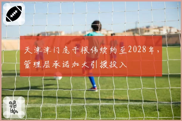 天津津门虎于根伟续约至2028年，管理层承诺加大引援投入