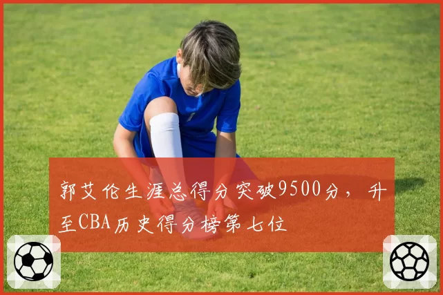 郭艾伦生涯总得分突破9500分，升至CBA历史得分榜第七位