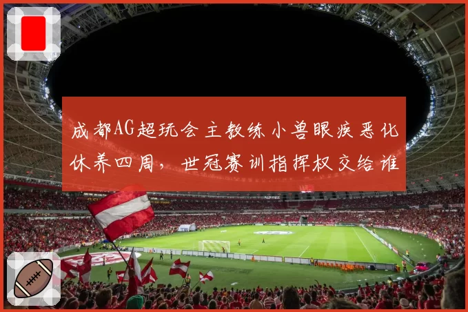成都AG超玩会主教练小兽眼疾恶化休养四周，世冠赛训指挥权交给谁？