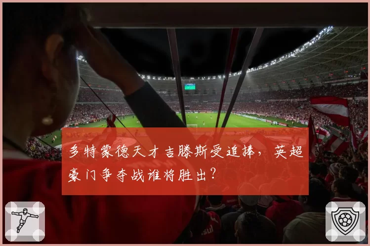 多特蒙德天才吉滕斯受追捧，英超豪门争夺战谁将胜出？