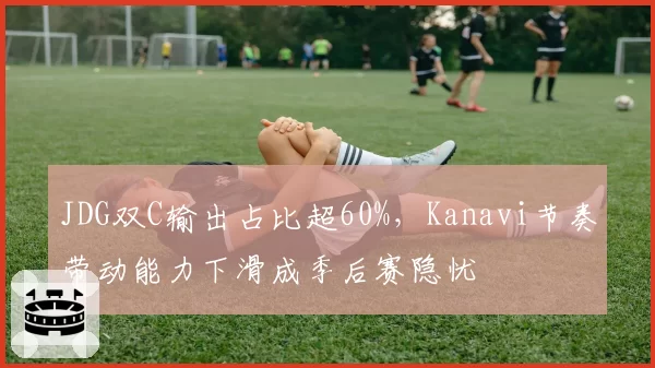 JDG双C输出占比超60%，Kanavi节奏带动能力下滑成季后赛隐忧