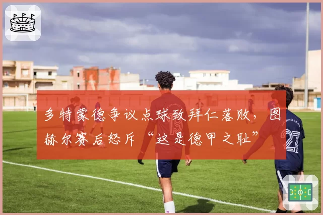 多特蒙德争议点球致拜仁落败,图赫尔赛后怒斥“这是德甲之耻”