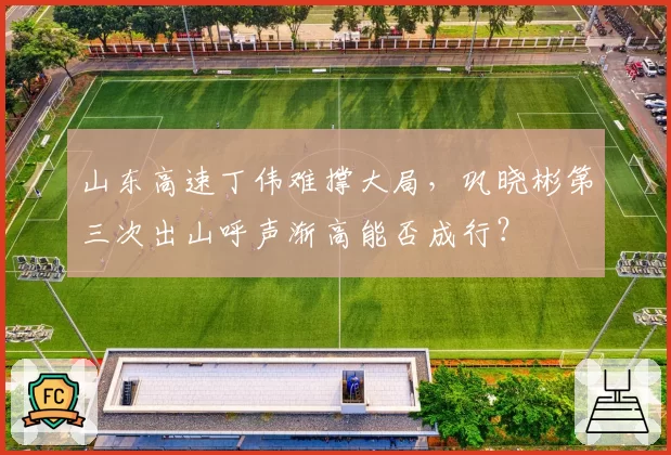 山东高速丁伟难撑大局，巩晓彬第三次出山呼声渐高能否成行？