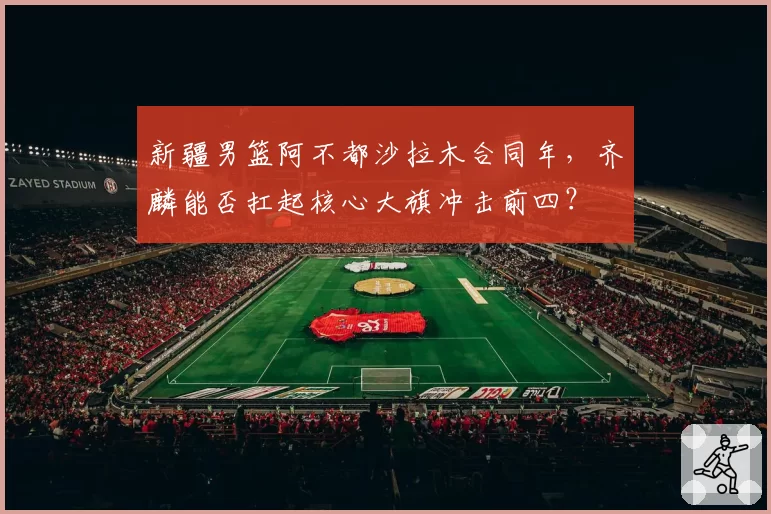 新疆男篮阿不都沙拉木合同年，齐麟能否扛起核心大旗冲击前四？