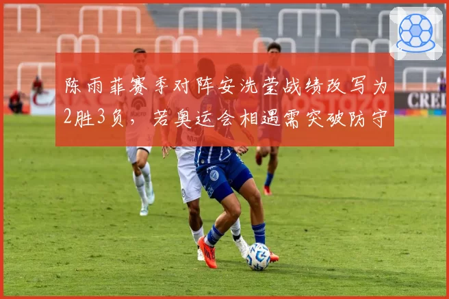 陈雨菲赛季对阵安洗莹战绩改写为2胜3负，若奥运会相遇需突破防守反击体系