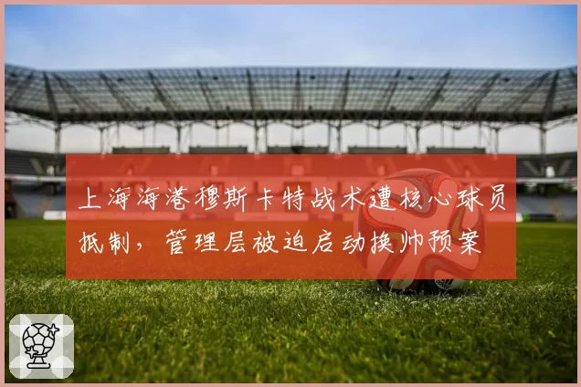 上海海港穆斯卡特战术遭核心球员抵制，管理层被迫启动换帅预案