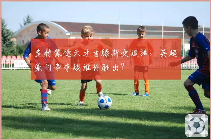 多特蒙德天才吉滕斯受追捧，英超豪门争夺战谁将胜出？