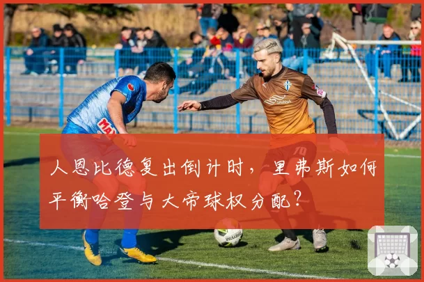 人恩比德复出倒计时，里弗斯如何平衡哈登与大帝球权分配？