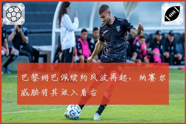 巴黎姆巴佩续约风波再起，纳赛尔威胁将其放入看台
