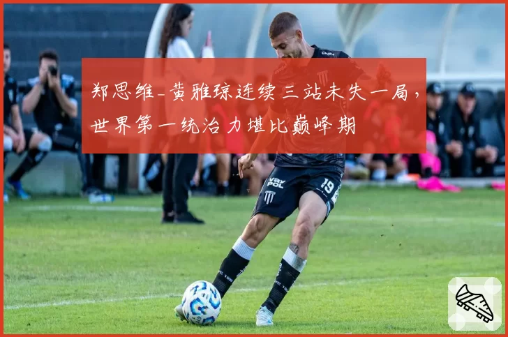 郑思维_黄雅琼连续三站未失一局，世界第一统治力堪比巅峰期