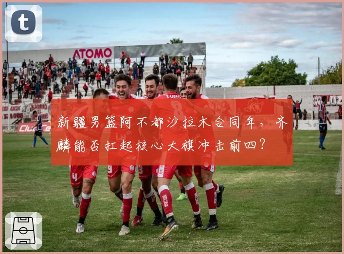 新疆男篮阿不都沙拉木合同年，齐麟能否扛起核心大旗冲击前四？