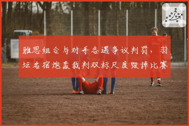 雅思组合与对手各遇争议判罚，羽坛名宿炮轰裁判双标尺度毁掉比赛