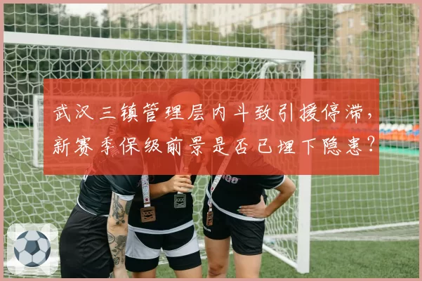 武汉三镇管理层内斗致引援停滞，新赛季保级前景是否已埋下隐患？