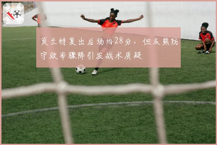 莫兰特复出后场均28分，但灰熊防守效率骤降引发战术质疑
