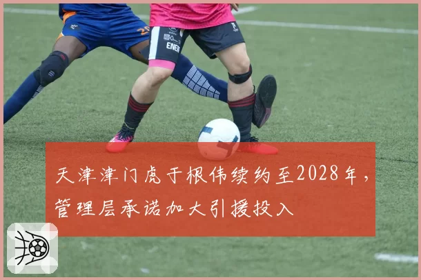 天津津门虎于根伟续约至2028年,管理层承诺加大引援投入