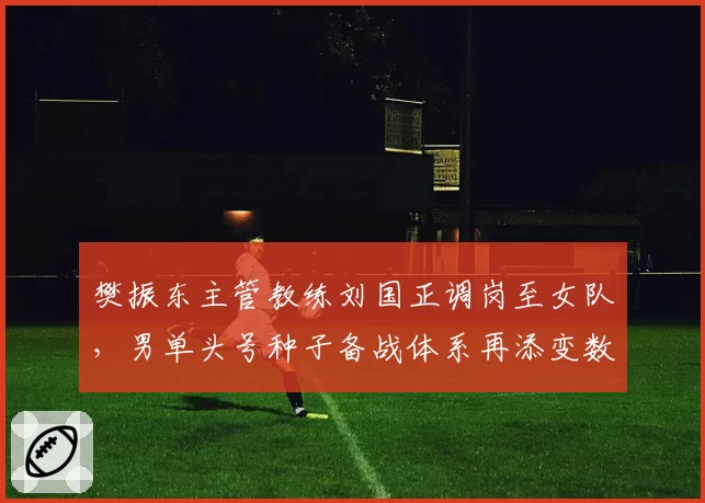 樊振东主管教练刘国正调岗至女队，男单头号种子备战体系再添变数？