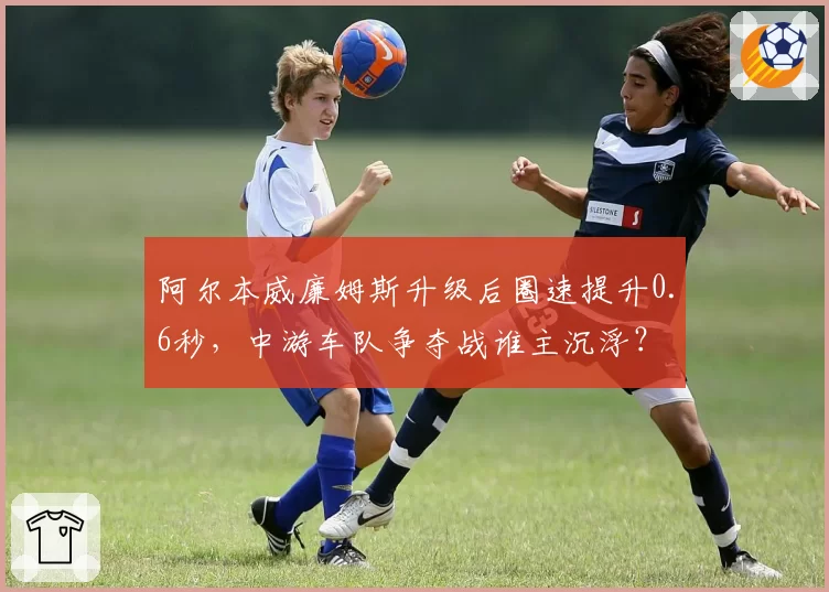 阿尔本威廉姆斯升级后圈速提升0.6秒，中游车队争夺战谁主沉浮？